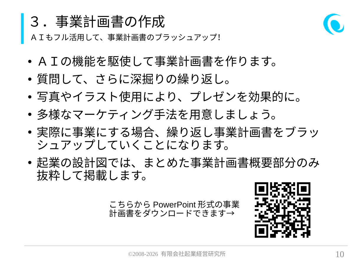 3.事業計画書の作成。AIもフル活用して、事業計画書のブラッシュアップ!。 AIの機能を駆使して事業計画書を作ります。 質問して、さらに深掘りの繰り返し。 写真やイラスト使用により、プレゼンを効果的に。 多様なマーケティング手法を用意しましょう。 実際に事業にする場合、繰り返し事業計画書をブラッシュアップしていくことになります。 起業の設計図では、まとめた事業計画書概要部分のみ抜粋して掲載します。