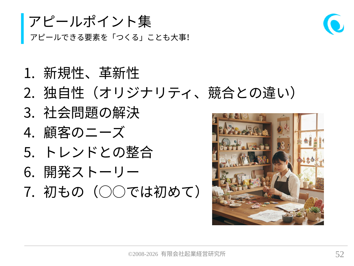 アピールポイント集。アピールできる要素を「つくる」ことも大事!。 新規性、革新性 独自性(オリジナリティ、競合との違い) 社会問題の解決 顧客のニーズ トレンドとの整合 開発ストーリー 初もの(○○では初めて)