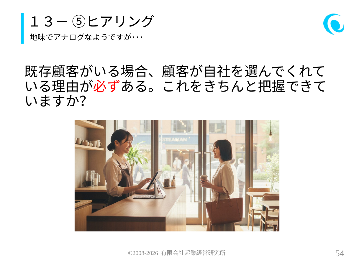 13- ⑤ヒアリング。地味でアナログなようですが・・・。 既存顧客がいる場合、顧客が自社を選んでくれている理由が必ずある。これをきちんと把握できていますか?