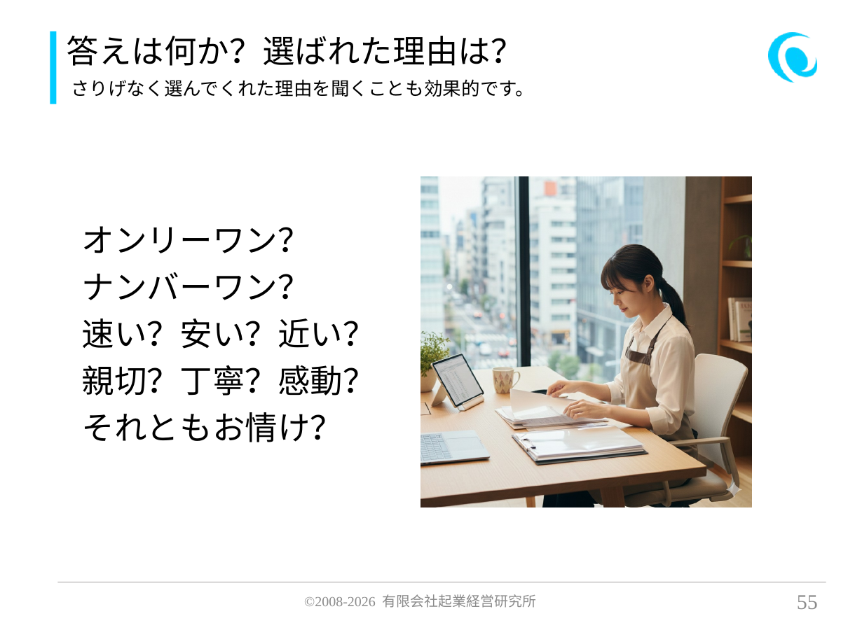 答えは何か?選ばれた理由は?。さりげなく選んでくれた理由を聞くことも効果的です。。 オンリーワン? ナンバーワン? 速い?安い?近い? 親切?丁寧?感動? それともお情け?
