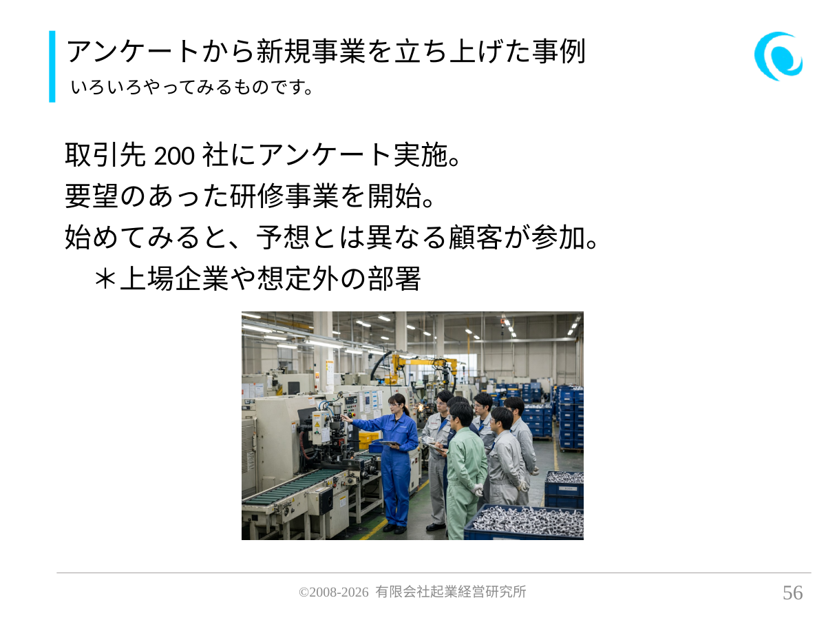 アンケートから新規事業を立ち上げた事例。いろいろやってみるものです。。 取引先200社にアンケート実施。 要望のあった研修事業を開始。 始めてみると、予想とは異なる顧客が参加。 *上場企業や想定外の部署